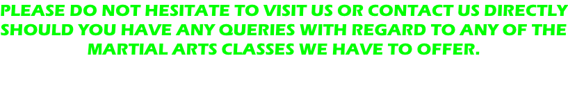 PLEASE DO NOT HESITATE TO VISIT US OR CONTACT US DIRECTLY SHOULD YOU HAVE ANY QUERIES WITH REGARD TO ANY OF THE MARTIAL ARTS CLASSES WE HAVE TO OFFER.